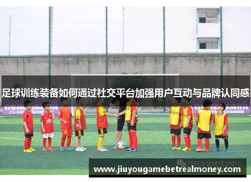 足球训练装备如何通过社交平台加强用户互动与品牌认同感